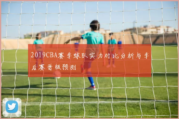 2019CBA赛季球队实力对比分析与季后赛晋级预测